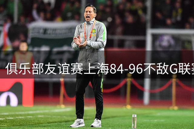 俱乐部友谊赛上海84-96不敌G联赛联队 李添荣25分&偰李永炜21分